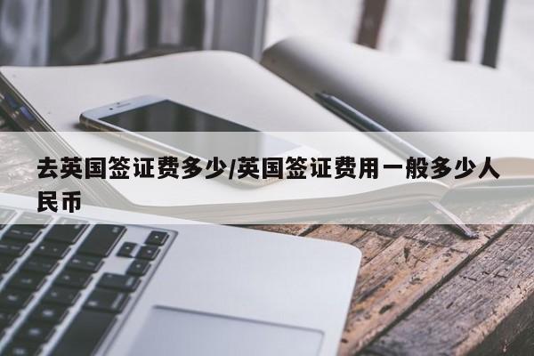 去英国签证费多少/英国签证费用一般多少人民币
