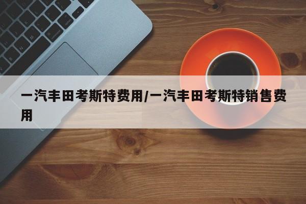 一汽丰田考斯特费用/一汽丰田考斯特销售费用