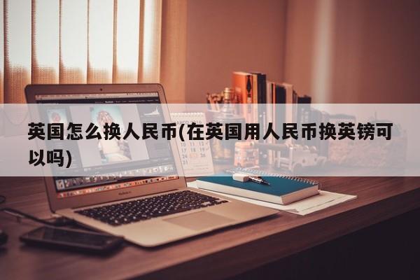 英国怎么换人民币(在英国用人民币换英镑可以吗)
