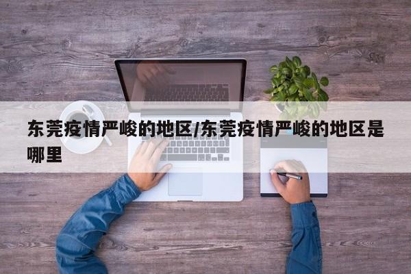 东莞疫情严峻的地区/东莞疫情严峻的地区是哪里