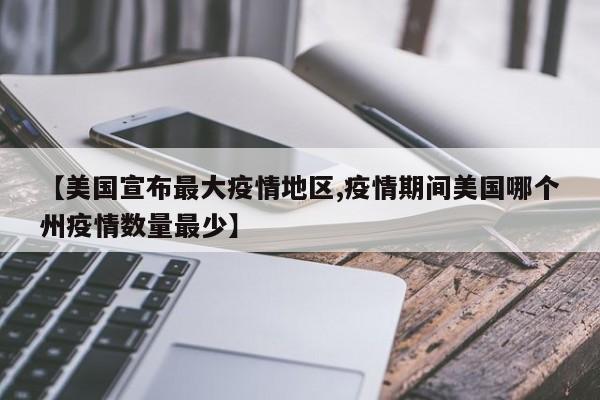 【美国宣布最大疫情地区,疫情期间美国哪个州疫情数量最少】