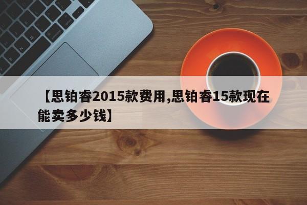 【思铂睿2015款费用,思铂睿15款现在能卖多少钱】
