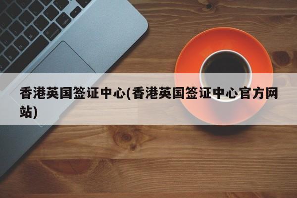 香港英国签证中心(香港英国签证中心官方网站)