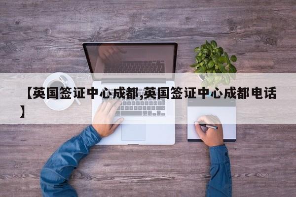 【英国签证中心成都,英国签证中心成都电话】