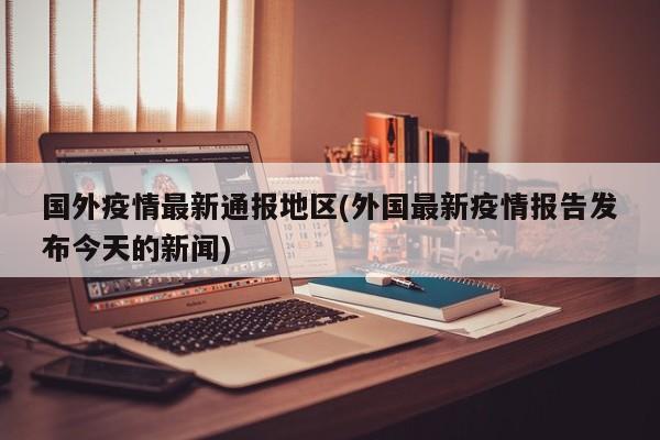 国外疫情最新通报地区(外国最新疫情报告发布今天的新闻)