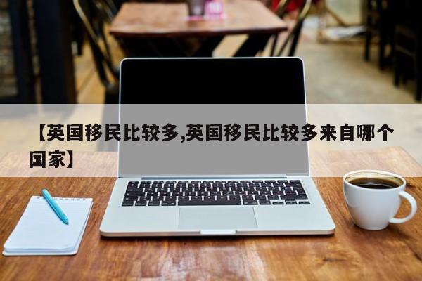 【英国移民比较多,英国移民比较多来自哪个国家】