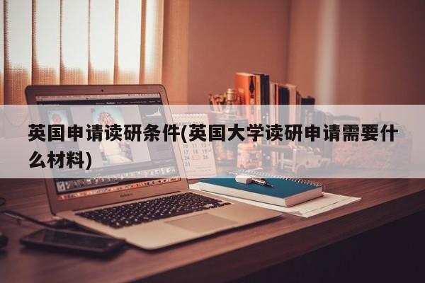英国申请读研条件(英国大学读研申请需要什么材料)