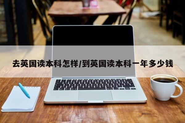 去英国读本科怎样/到英国读本科一年多少钱