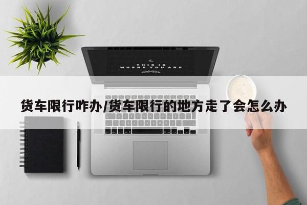 货车限行咋办/货车限行的地方走了会怎么办