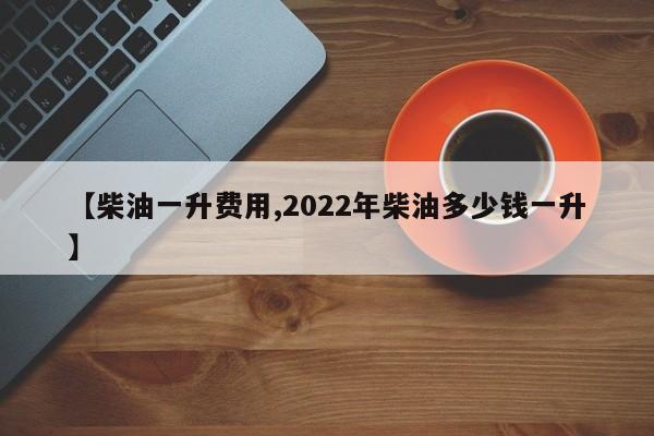 【柴油一升费用,2022年柴油多少钱一升】