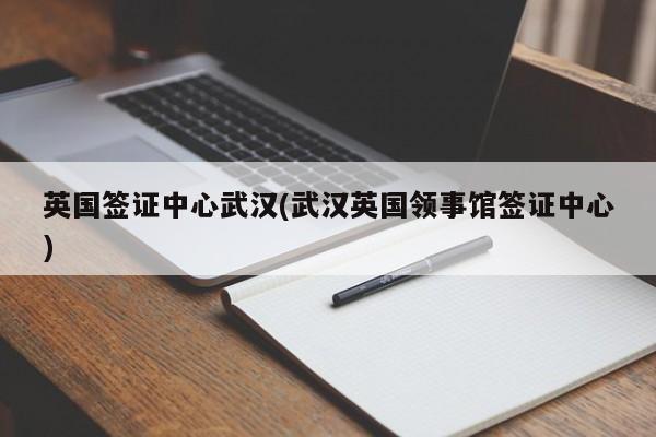 英国签证中心武汉(武汉英国领事馆签证中心)