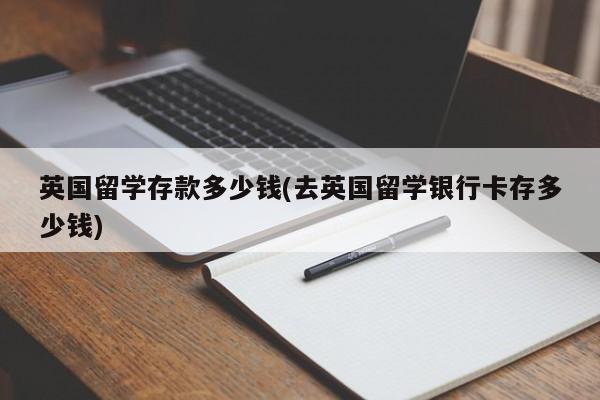 英国留学存款多少钱(去英国留学银行卡存多少钱)