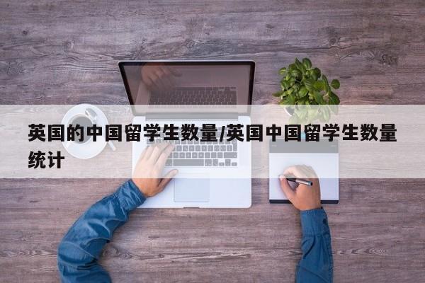 英国的中国留学生数量/英国中国留学生数量统计