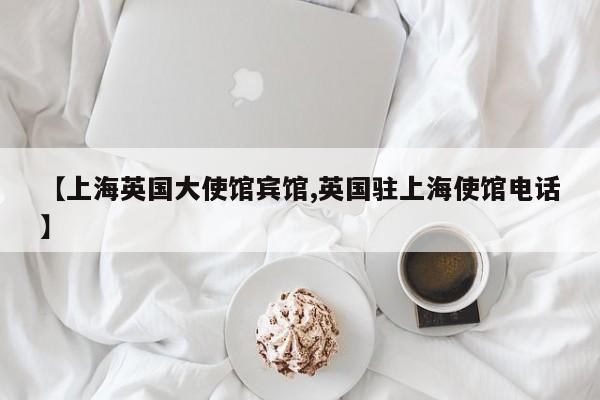 【上海英国大使馆宾馆,英国驻上海使馆电话】