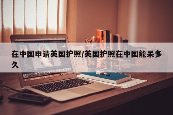在中国申请英国护照/英国护照在中国能呆多久