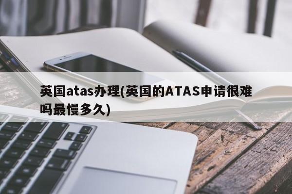 英国atas办理(英国的ATAS申请很难吗最慢多久)