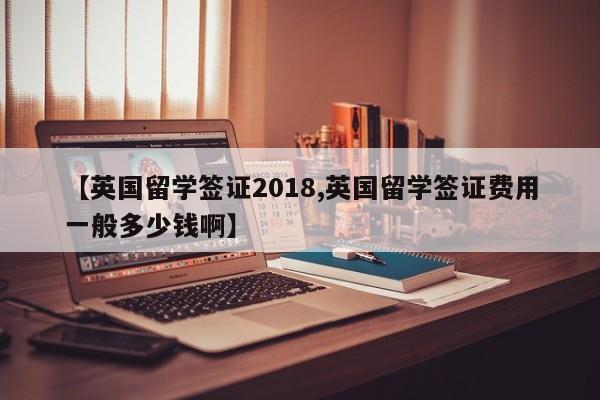 【英国留学签证2018,英国留学签证费用一般多少钱啊】