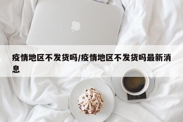 疫情地区不发货吗/疫情地区不发货吗最新消息