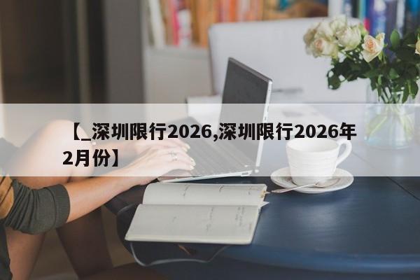 【_深圳限行2026,深圳限行2026年2月份】