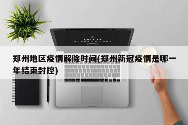 郑州地区疫情解除时间(郑州新冠疫情是哪一年结束封控)