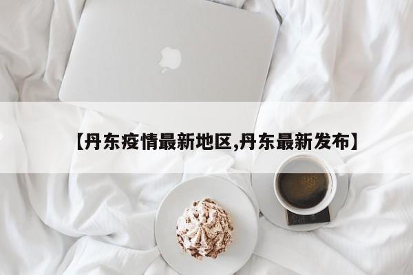 【丹东疫情最新地区,丹东最新发布】