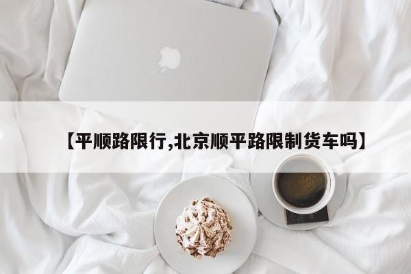 【平顺路限行,北京顺平路限制货车吗】