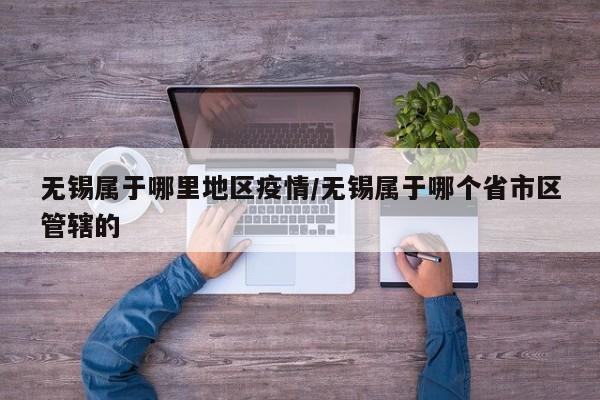 无锡属于哪里地区疫情/无锡属于哪个省市区管辖的