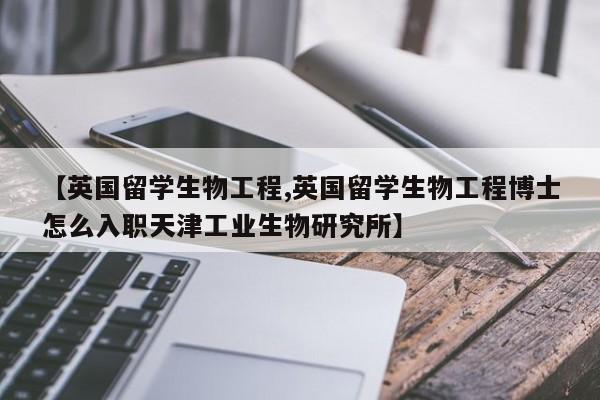 【英国留学生物工程,英国留学生物工程博士怎么入职天津工业生物研究所】