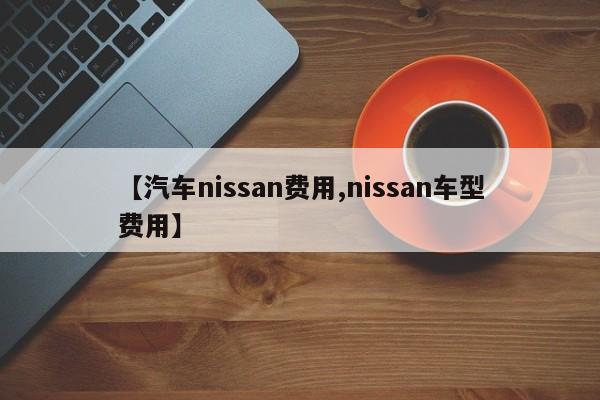 【汽车nissan费用,nissan车型费用】