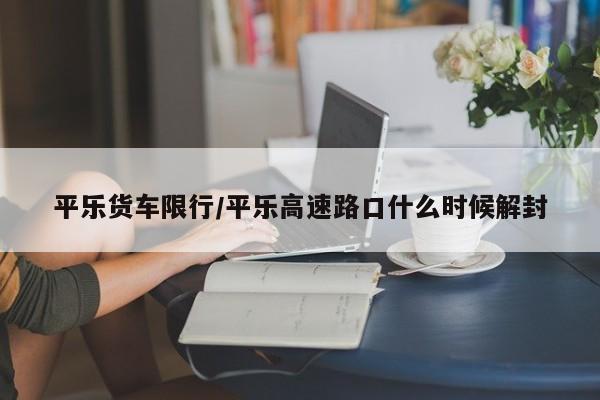 平乐货车限行/平乐高速路口什么时候解封