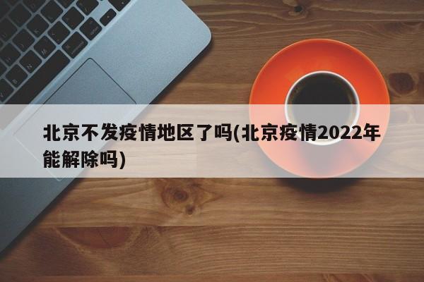 北京不发疫情地区了吗(北京疫情2022年能解除吗)