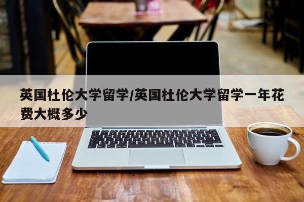 英国杜伦大学留学/英国杜伦大学留学一年花费大概多少