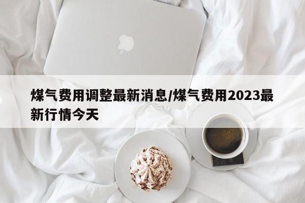 煤气费用调整最新消息/煤气费用2023最新行情今天