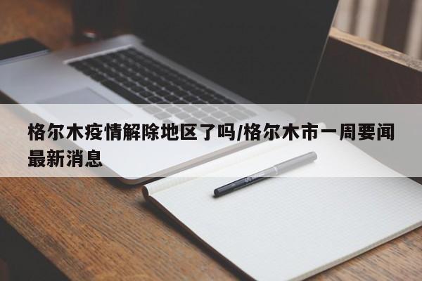 格尔木疫情解除地区了吗/格尔木市一周要闻最新消息