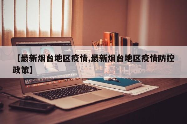 【最新烟台地区疫情,最新烟台地区疫情防控政策】