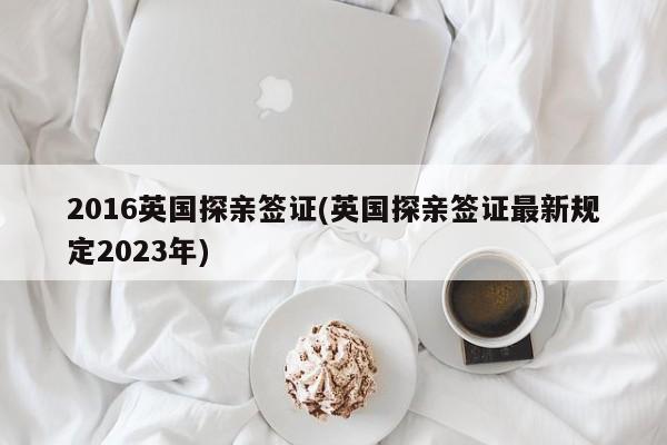 2016英国探亲签证(英国探亲签证最新规定2023年)