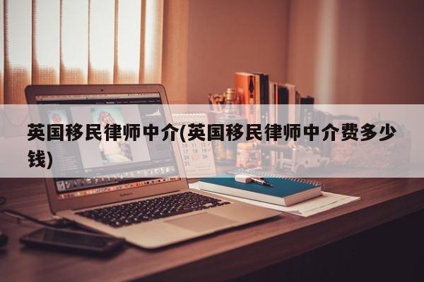英国移民律师中介(英国移民律师中介费多少钱)