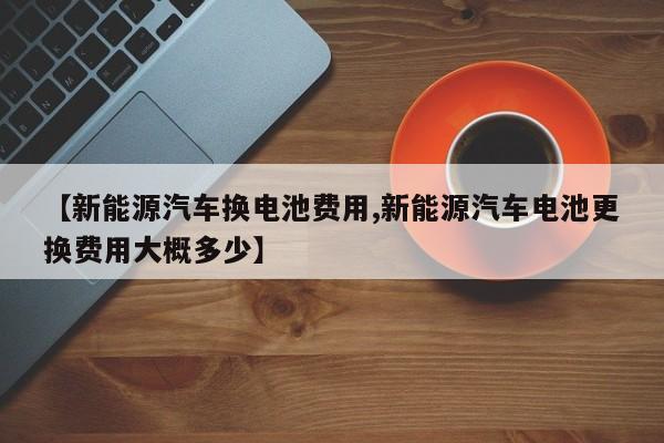 【新能源汽车换电池费用,新能源汽车电池更换费用大概多少】