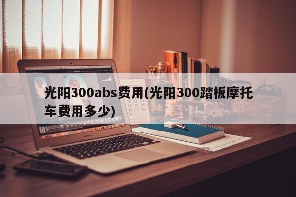 光阳300abs费用(光阳300踏板摩托车费用多少)