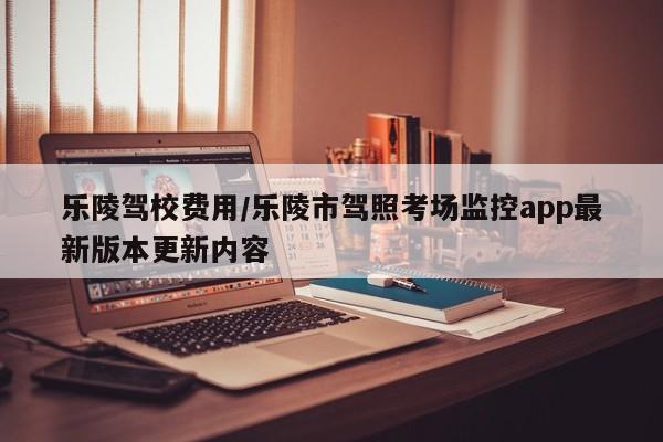 乐陵驾校费用/乐陵市驾照考场监控app最新版本更新内容