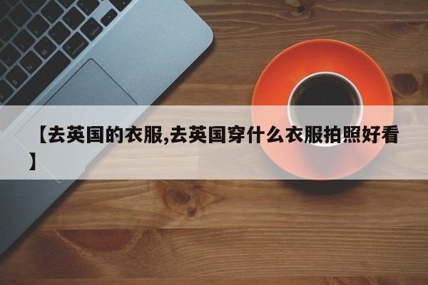 【去英国的衣服,去英国穿什么衣服拍照好看】