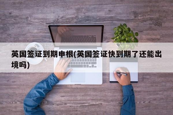 英国签证到期申根(英国签证快到期了还能出境吗)