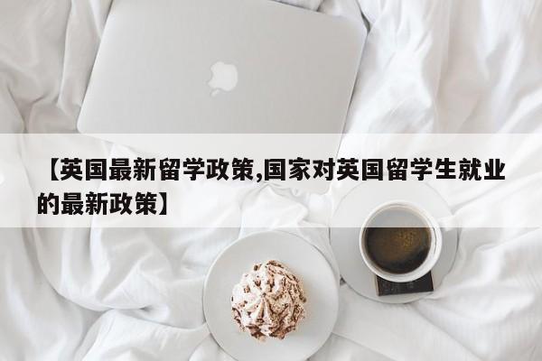 【英国最新留学政策,国家对英国留学生就业的最新政策】