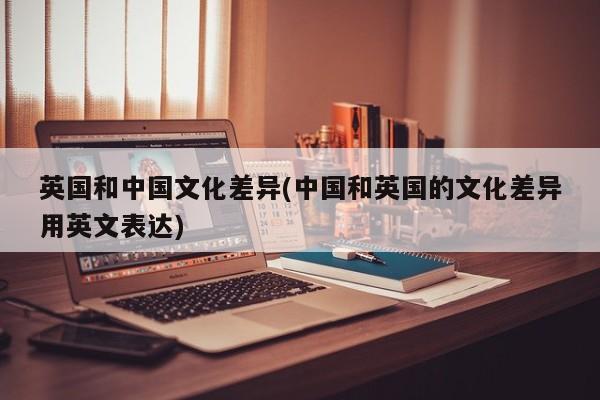 英国和中国文化差异(中国和英国的文化差异用英文表达)