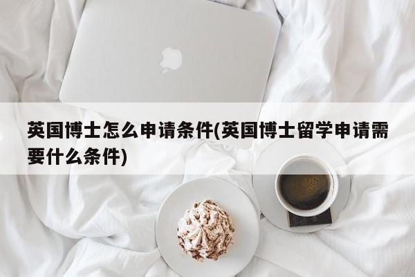 英国博士怎么申请条件(英国博士留学申请需要什么条件)