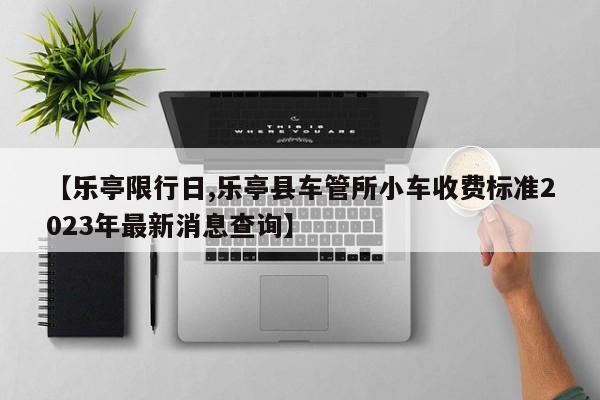 【乐亭限行日,乐亭县车管所小车收费标准2023年最新消息查询】