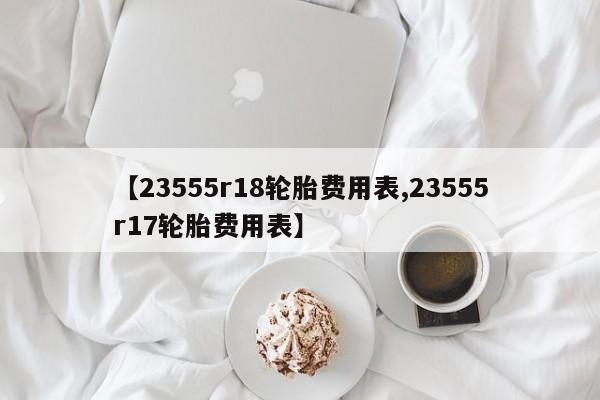 【23555r18轮胎费用表,23555r17轮胎费用表】
