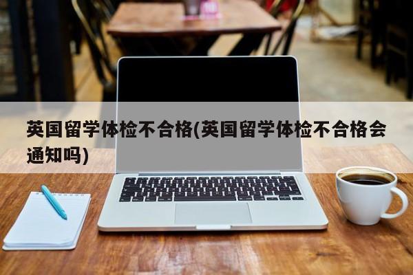 英国留学体检不合格(英国留学体检不合格会通知吗)