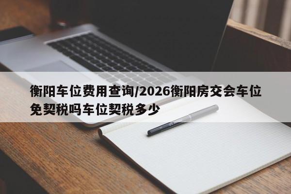 衡阳车位费用查询/2026衡阳房交会车位免契税吗车位契税多少