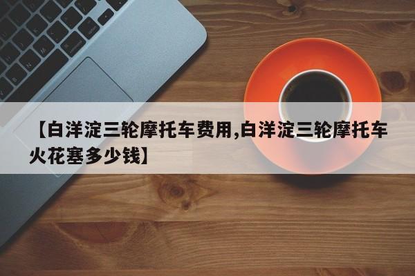 【白洋淀三轮摩托车费用,白洋淀三轮摩托车火花塞多少钱】